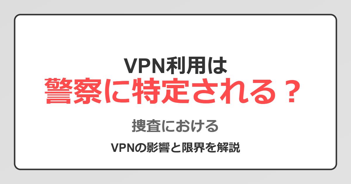 VPN利用は警察に特定されるのか？捜査におけるVPNの影響と限界を解説